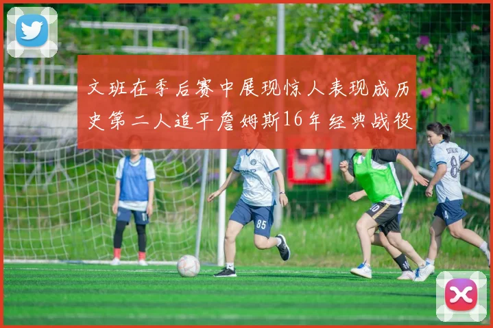 文班在季后赛中展现惊人表现成历史第二人追平詹姆斯16年经典战役记录