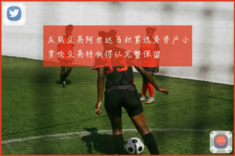 灰熊交易阿尔达马积累选秀资产小贾伦交易特例得以完整保留