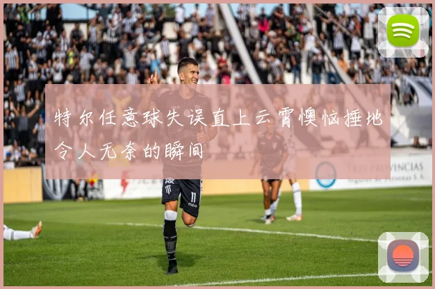 特尔任意球失误直上云霄懊恼捶地令人无奈的瞬间