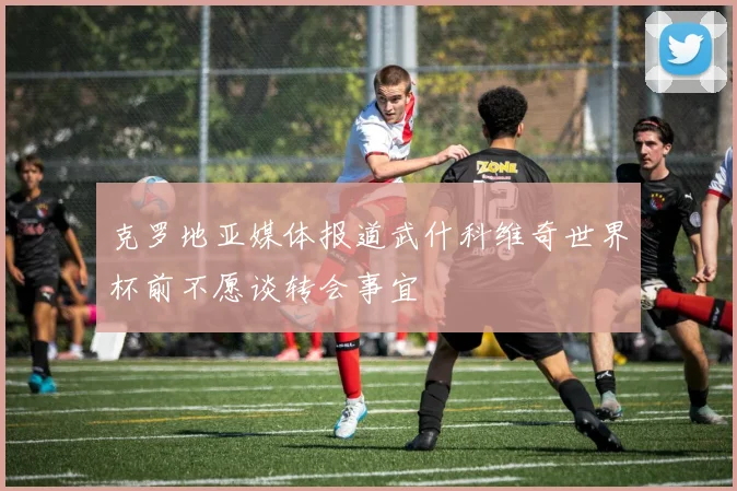 克罗地亚媒体报道武什科维奇世界杯前不愿谈转会事宜