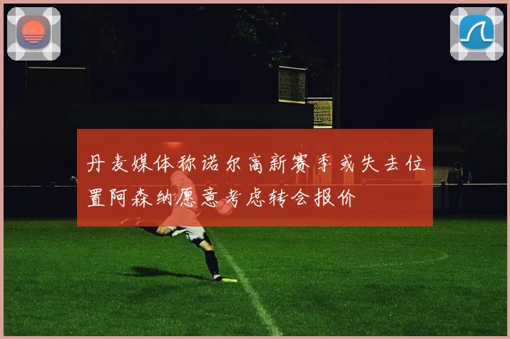 丹麦媒体称诺尔高新赛季或失去位置阿森纳愿意考虑转会报价