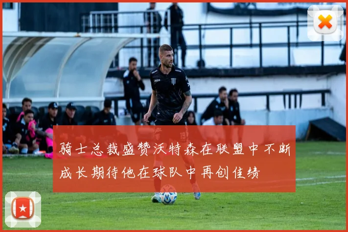 骑士总裁盛赞沃特森在联盟中不断成长期待他在球队中再创佳绩