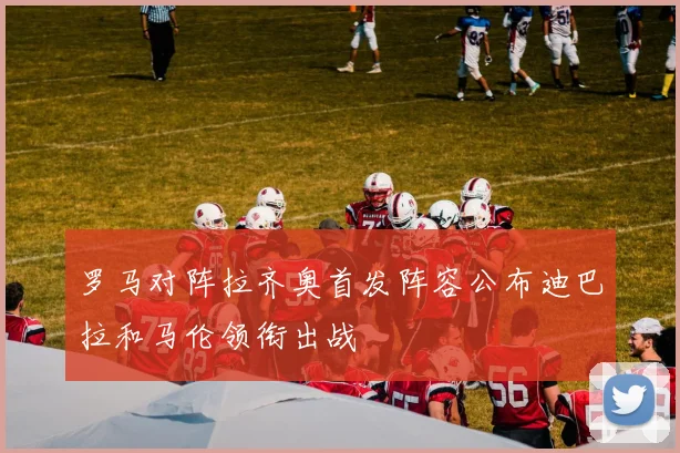 罗马对阵拉齐奥首发阵容公布迪巴拉和马伦领衔出战