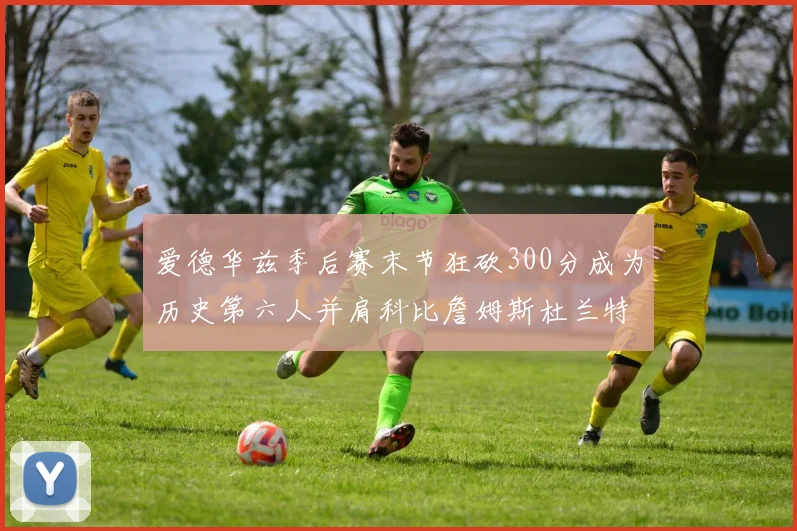 爱德华兹季后赛末节狂砍300分成为历史第六人并肩科比詹姆斯杜兰特韦德