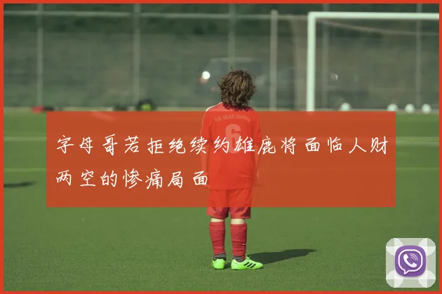 字母哥若拒绝续约雄鹿将面临人财两空的惨痛局面
