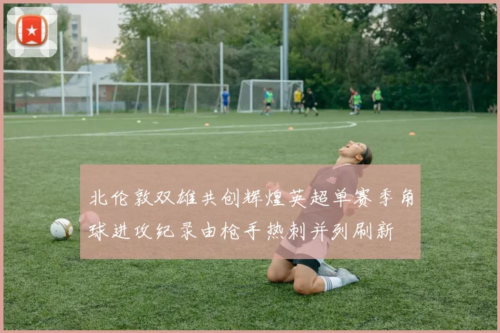 北伦敦双雄共创辉煌英超单赛季角球进攻纪录由枪手热刺并列刷新