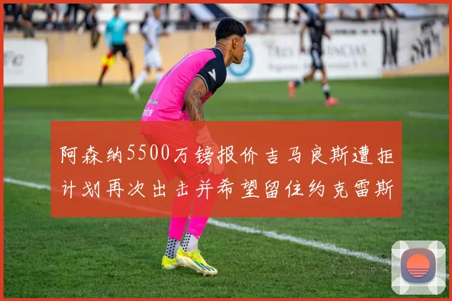 阿森纳5500万镑报价吉马良斯遭拒计划再次出击并希望留住约克雷斯