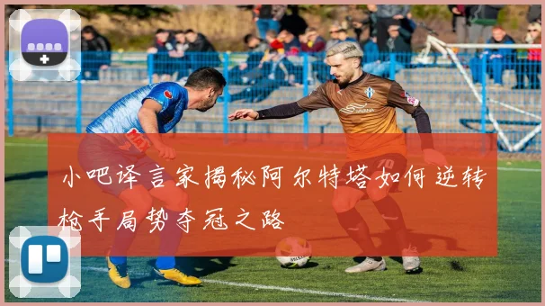 小吧译言家揭秘阿尔特塔如何逆转枪手局势夺冠之路