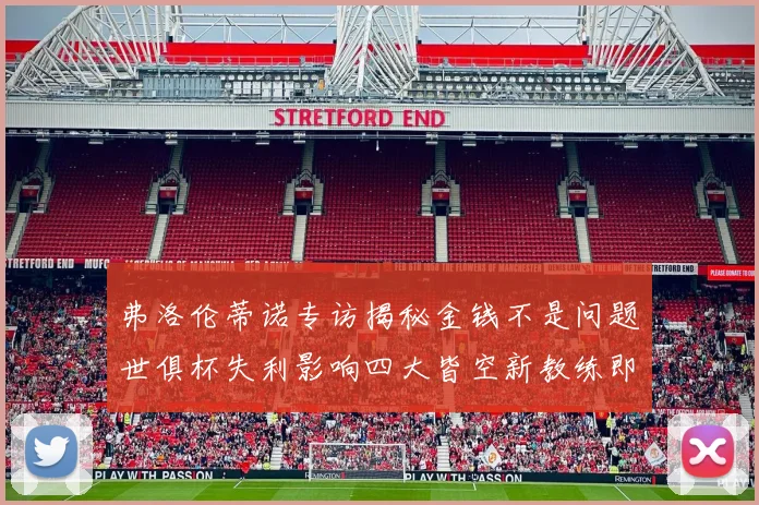 弗洛伦蒂诺专访揭秘金钱不是问题世俱杯失利影响四大皆空新教练即将到来