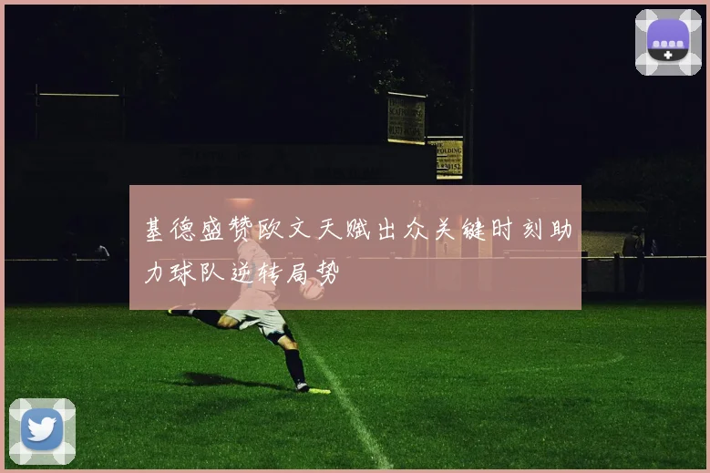 基德盛赞欧文天赋出众关键时刻助力球队逆转局势
