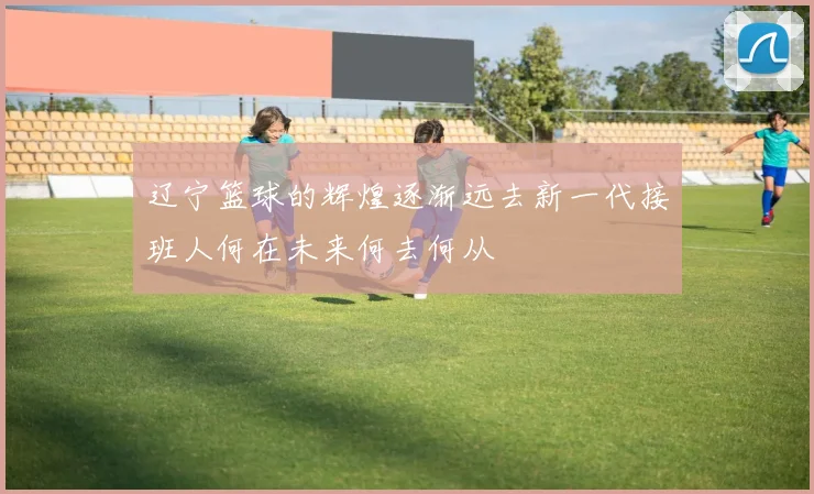 辽宁篮球的辉煌逐渐远去新一代接班人何在未来何去何从