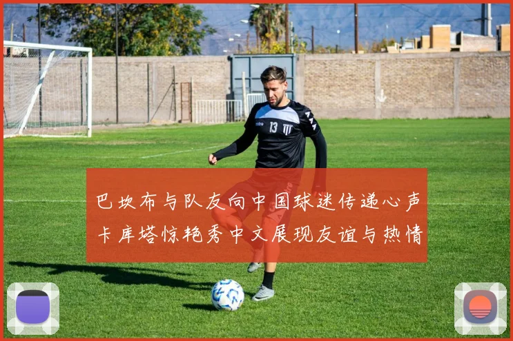 巴坎布与队友向中国球迷传递心声卡库塔惊艳秀中文展现友谊与热情