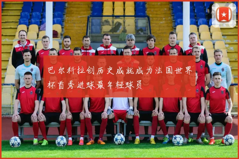 巴尔科拉创历史成就成为法国世界杯首秀进球最年轻球员