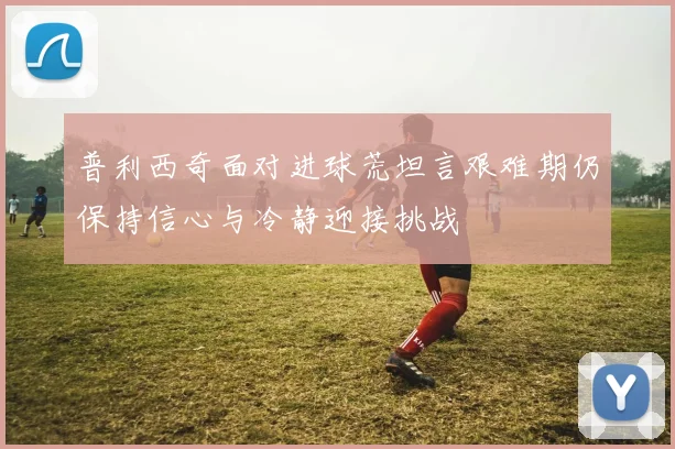 普利西奇面对进球荒坦言艰难期仍保持信心与冷静迎接挑战