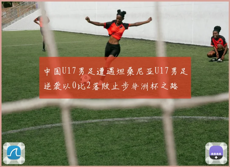 中国U17男足遭遇坦桑尼亚U17男足逆袭以0比2落败止步非洲杯之路