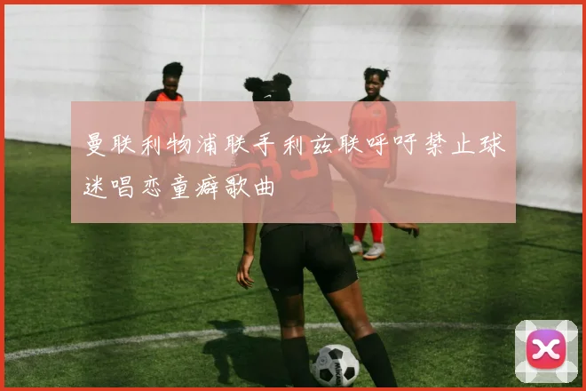 曼联利物浦联手利兹联呼吁禁止球迷唱恋童癖歌曲